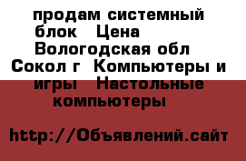 продам системный блок › Цена ­ 4 000 - Вологодская обл., Сокол г. Компьютеры и игры » Настольные компьютеры   